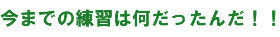 今までの練習は何だったんだ！！