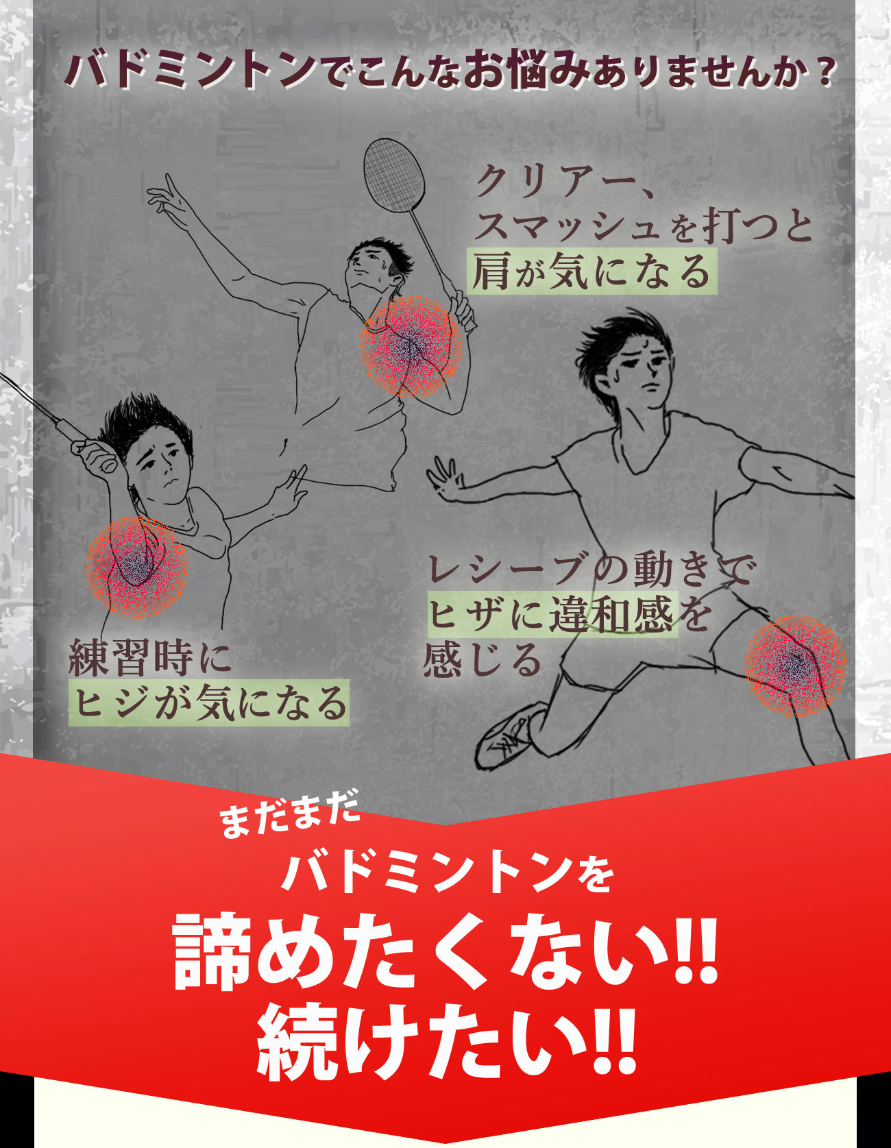 バドミントンでお悩みのあなたへ　クリアー、スマッシュを打つと肩が気になる　レシーブの動きでヒザに違和感を感じる　練習時にヒジが気になる　それでもバドミントンを続けたい　それでもバドミントンを諦められない