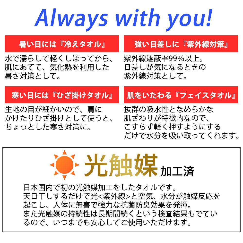 「光触媒加工済」日本国内で初の光触媒加工をしたタオルです。天日干しするだけで光<紫外線>と空気、水分が触媒反応を起こし、人体に無害で強力な抗菌防臭効果を発揮。また光触媒の持続性は長期間続くという検査結果もでているので、いつまでも安心してご使用いただけます。